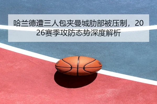 哈兰德遭三人包夹曼城肋部被压制,2026赛季攻防态势深度解析